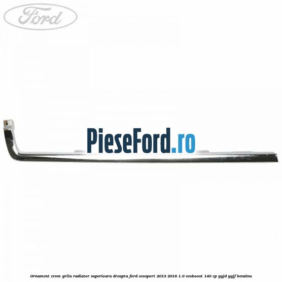Ornament crom grila radiator superioara dreapta Ford EcoSport 2013-2018 1.0 EcoBoost 140 cp YYJD, YYJF benzina