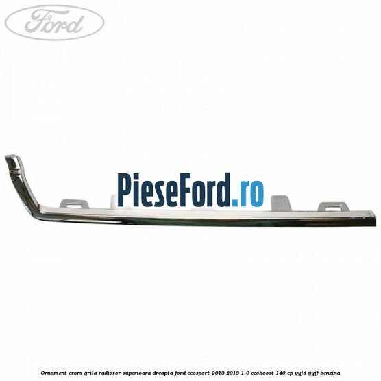 Ornament crom grila radiator superioara dreapta Ford EcoSport 2013-2018 1.0 EcoBoost 140 cp YYJD, YYJF benzina