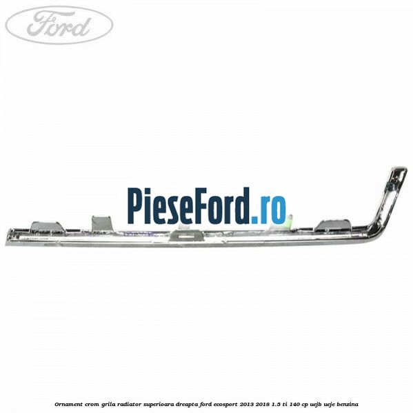 Ornament crom grila radiator superioara dreapta Ford EcoSport 2013-2018 1.5 Ti 140 cp UEJB, UEJE benzina