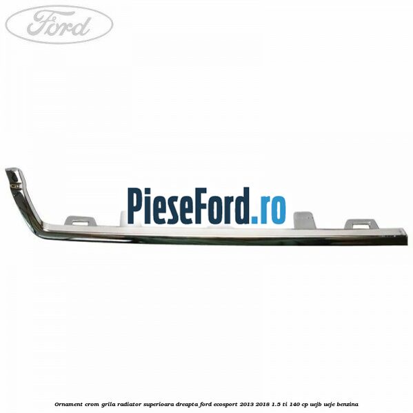 Ornament crom grila radiator superioara dreapta Ford EcoSport 2013-2018 1.5 Ti 140 cp UEJB, UEJE benzina