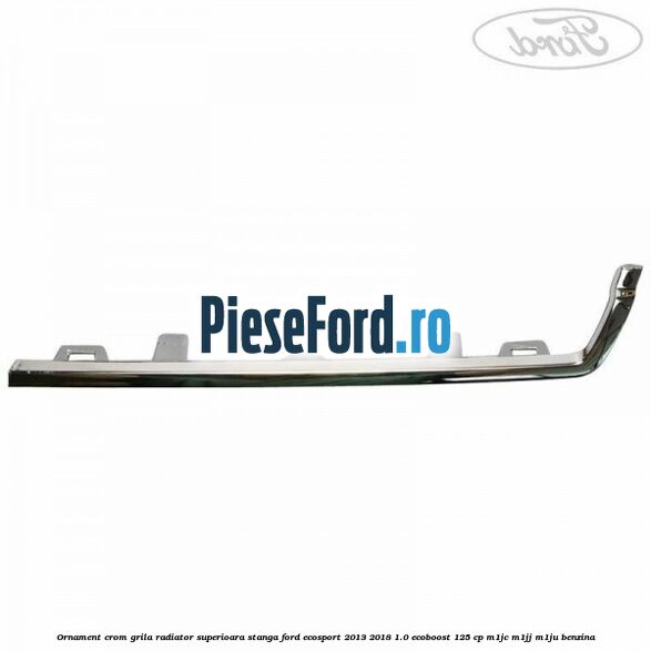 Ornament crom grila radiator superioara stanga Ford EcoSport 2013-2018 1.0 EcoBoost 125 cp Ornament crom grila radiator superioara stanga Ford EcoSport 2013-2018 1.0 EcoBoost 125 cp M1JC, M1JJ, M1JU benzina