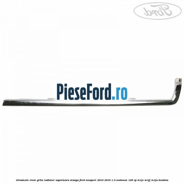 Ornament crom grila radiator superioara stanga Ford EcoSport 2013-2018 1.0 EcoBoost 125 cp Ornament crom grila radiator superioara stanga Ford EcoSport 2013-2018 1.0 EcoBoost 125 cp M1JC, M1JJ, M1JU benzina