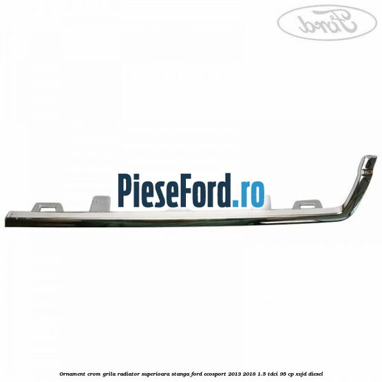 Ornament crom grila radiator superioara stanga Ford EcoSport 2013-2018 1.5 TDCi 95 cp XVJD diesel