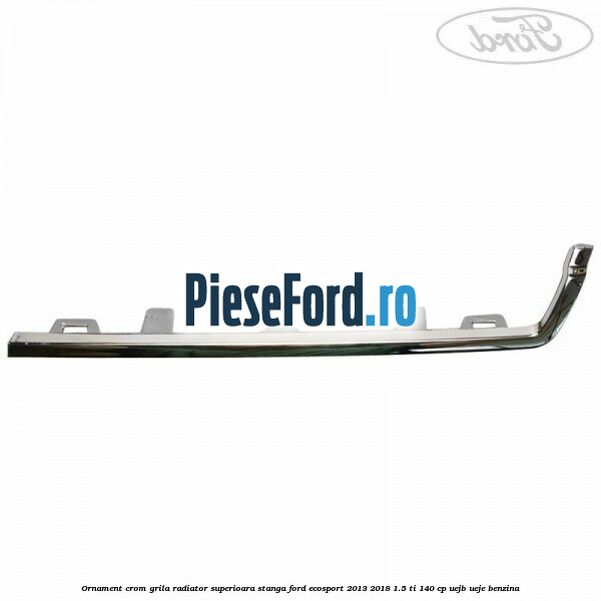 Ornament crom grila radiator superioara stanga Ford EcoSport 2013-2018 1.5 Ti 140 cp UEJB, UEJE benzina