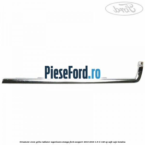 Ornament crom grila radiator superioara stanga Ford EcoSport 2013-2018 1.5 Ti 140 cp UEJB, UEJE benzina