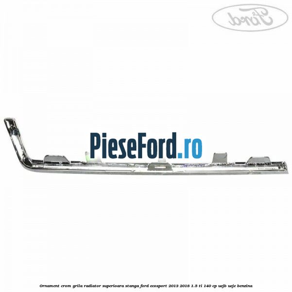 Ornament crom grila radiator superioara stanga Ford EcoSport 2013-2018 1.5 Ti 140 cp UEJB, UEJE benzina
