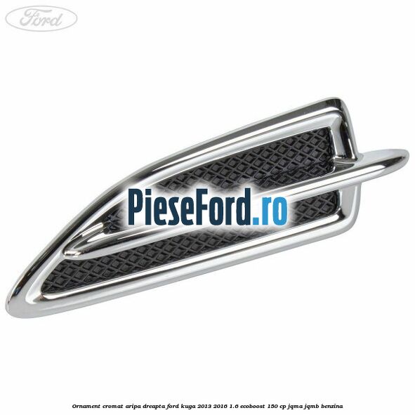 Ornament cromat aripa dreapta Ford Kuga 2013-2016 1.6 EcoBoost 150 cp JQMA, JQMB benzina