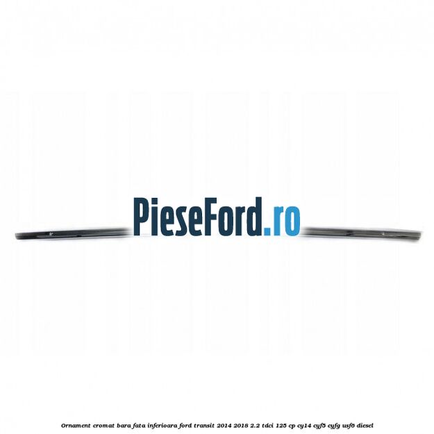 Ornament cromat bara fata inferioara Ford Transit 2014-2018 2.2 TDCi 125 cp CY14, CYF5, CYFG, USF6 diesel