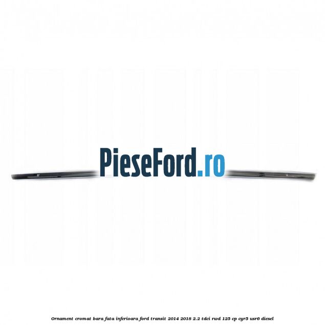 Ornament cromat bara fata inferioara Ford Transit 2014-2018 2.2 TDCi RWD 125 cp CYR5, USR6 diesel