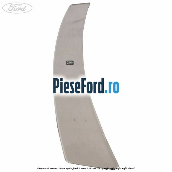 Ornament cromat bara spate Ford B-Max 1.5 TDCi 75 cp Ornament cromat bara spate Ford B-Max 1.5 TDCi 75 cp UGJC, UGJG, XUJA, XUJB diesel