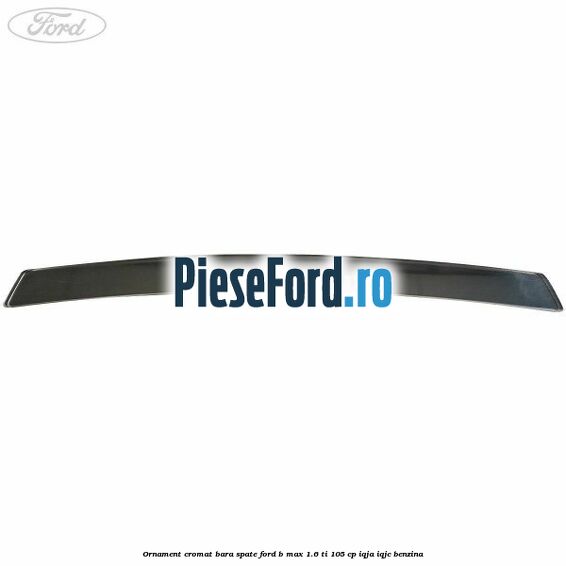 Ornament cromat bara spate Ford B-Max 1.6 Ti 105 cp IQJA, IQJC benzina