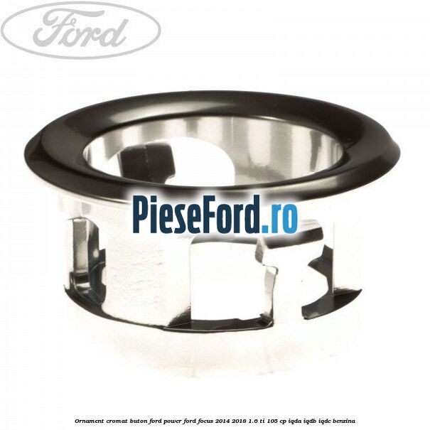 Ornament cromat buton Ford Power Ford Focus 2014-2018 1.6 Ti 105 cp Ornament cromat buton Ford Power Ford Focus 2014-2018 1.6 Ti 105 cp IQDA, IQDB, IQDC benzina