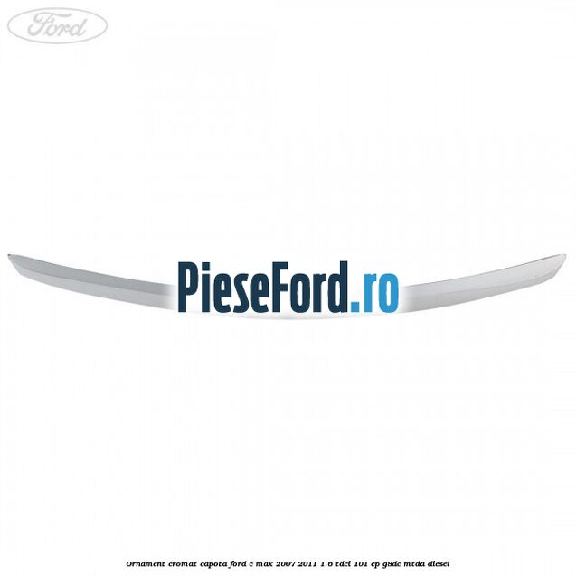 Ornament cromat capota Ford C-Max 2007-2011 1.6 TDCi 101 cp G8DC, MTDA diesel