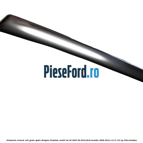 Ornament cromat colt geam spate dreapta Titanium combi an 03/2007-09/2010 Ford Mondeo 2008-2014 1.6 Ti 110 cp RHBA benzina