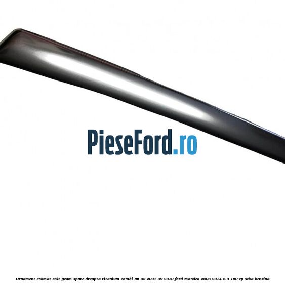 Ornament cromat colt geam spate dreapta Titanium combi an 03/2007-09/2010 Ford Mondeo 2008-2014 2.3 160 cp SEBA benzina