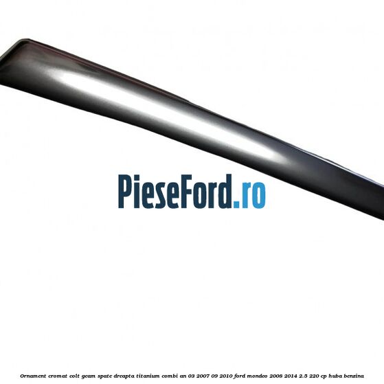 Ornament cromat colt geam spate dreapta Titanium combi an 03/2007-09/2010 Ford Mondeo 2008-2014 2.5 220 cp HUBA benzina