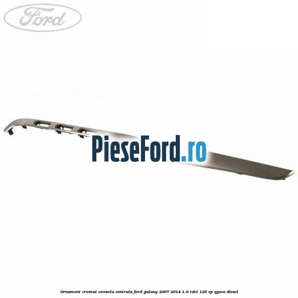 Ornament cromat consola centrala Ford Galaxy 2007-2014 1.8 TDCi 125 cp QYWA diesel