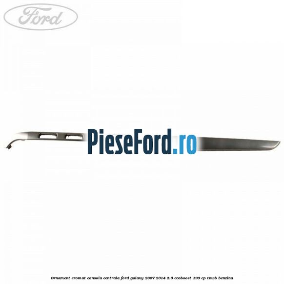 Ornament cromat consola centrala Ford Galaxy 2007-2014 2.0 EcoBoost 199 cp TNWB benzina