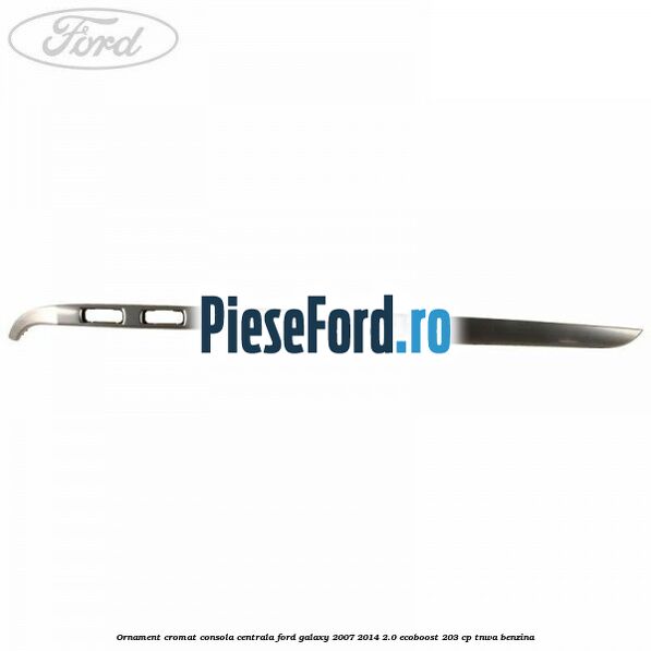 Ornament cromat consola centrala Ford Galaxy 2007-2014 2.0 EcoBoost 203 cp Ornament cromat consola centrala Ford Galaxy 2007-2014 2.0 EcoBoost 203 cp TNWA benzina