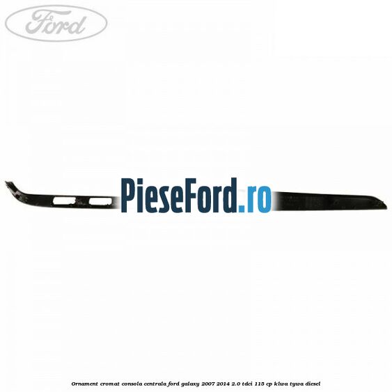 Ornament cromat consola centrala Ford Galaxy 2007-2014 2.0 TDCi 115 cp KLWA, TYWA diesel
