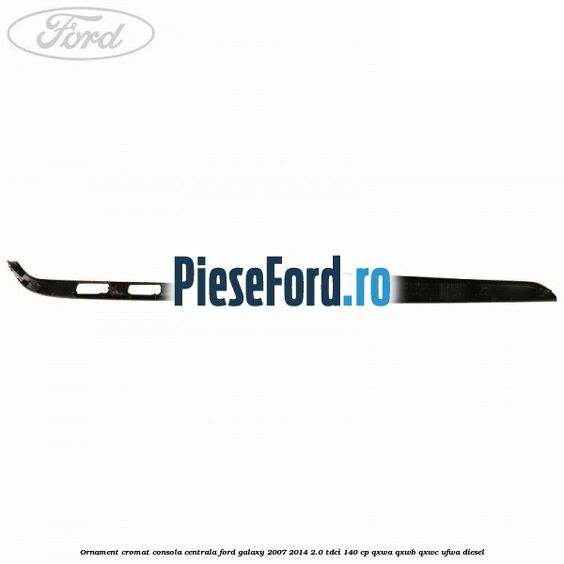 Ornament cromat consola centrala Ford Galaxy 2007-2014 2.0 TDCi 140 cp QXWA, QXWB, QXWC, UFWA diesel