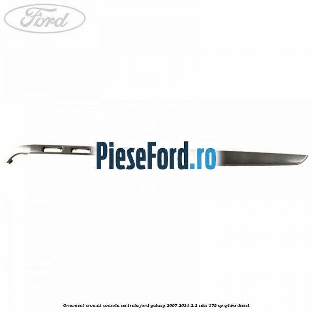Ornament cromat consola centrala Ford Galaxy 2007-2014 2.2 TDCi 175 cp Q4WA diesel
