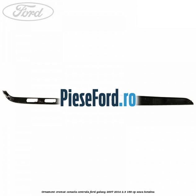Ornament cromat consola centrala Ford Galaxy 2007-2014 2.3 160 cp SEWA benzina