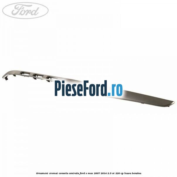 Ornament cromat consola centrala Ford S-Max 2007-2014 2.5 ST 220 cp Ornament cromat consola centrala Ford S-Max 2007-2014 2.5 ST 220 cp HUWA benzina