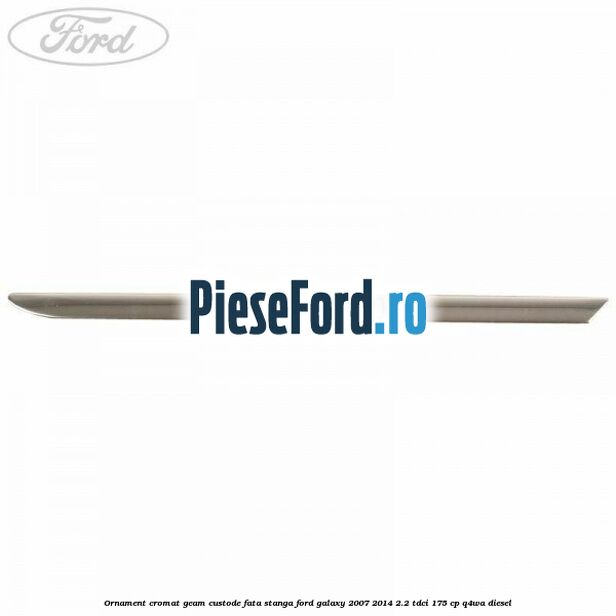 Ornament cromat geam custode fata stanga Ford Galaxy 2007-2014 2.2 TDCi 175 cp Q4WA diesel