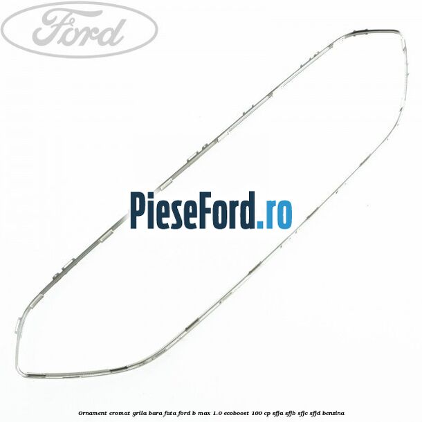 Ornament cromat grila bara fata Ford B-Max 1.0 EcoBoost 100 cp SFJA, SFJB, SFJC, SFJD benzina