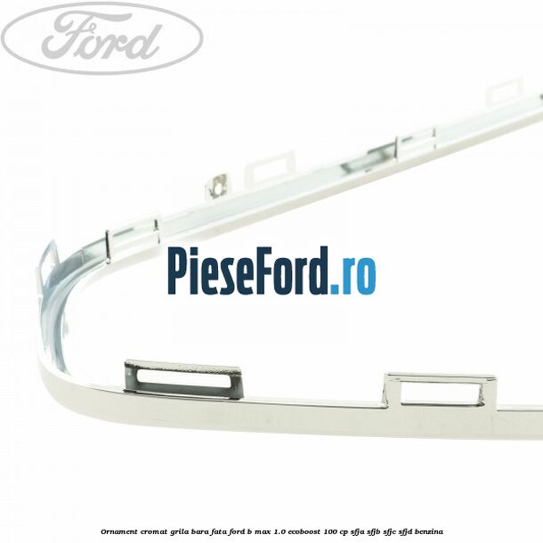 Ornament cromat grila bara fata Ford B-Max 1.0 EcoBoost 100 cp SFJA, SFJB, SFJC, SFJD benzina