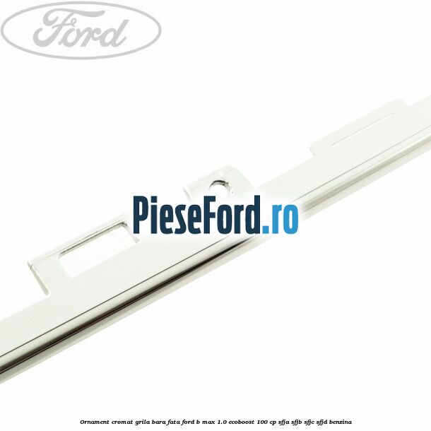 Ornament cromat grila bara fata Ford B-Max 1.0 EcoBoost 100 cp SFJA, SFJB, SFJC, SFJD benzina