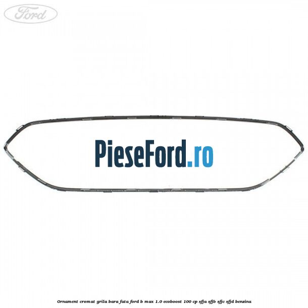 Ornament cromat grila bara fata Ford B-Max 1.0 EcoBoost 100 cp SFJA, SFJB, SFJC, SFJD benzina