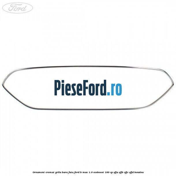 Ornament cromat grila bara fata Ford B-Max 1.0 EcoBoost 100 cp SFJA, SFJB, SFJC, SFJD benzina