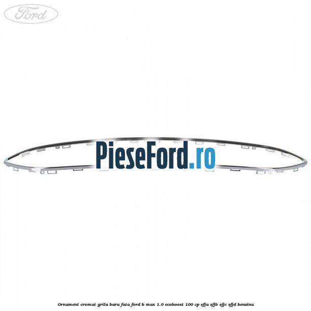Ornament cromat grila bara fata Ford B-Max 1.0 EcoBoost 100 cp SFJA, SFJB, SFJC, SFJD benzina