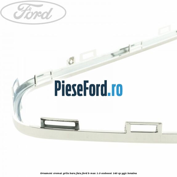 Ornament cromat grila bara fata Ford B-Max 1.0 EcoBoost 140 cp YYJC benzina