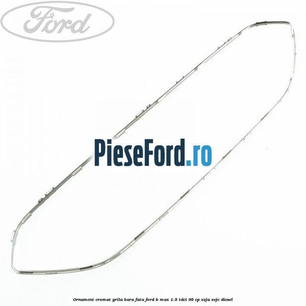 Ornament cromat grila bara fata Ford B-Max 1.5 TDCi 95 cp XVJA, XVJC diesel
