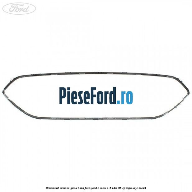 Ornament cromat grila bara fata Ford B-Max 1.5 TDCi 95 cp XVJA, XVJC diesel