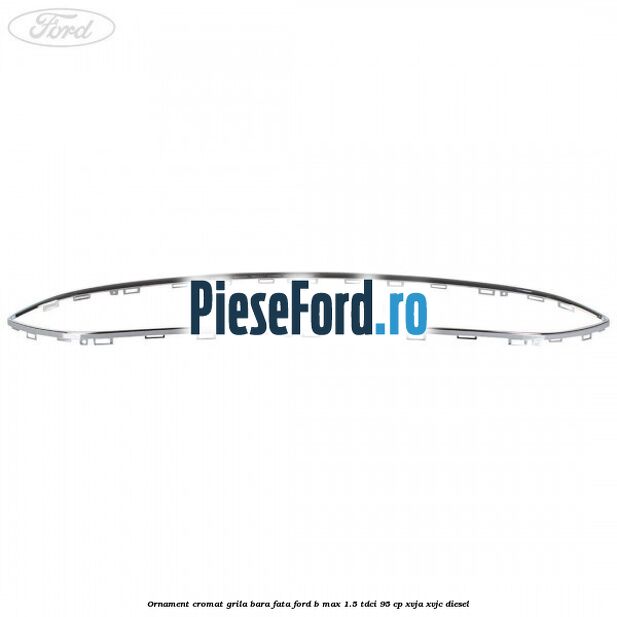 Ornament cromat grila bara fata Ford B-Max 1.5 TDCi 95 cp XVJA, XVJC diesel