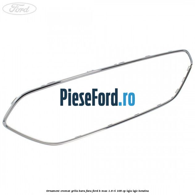 Ornament cromat grila bara fata Ford B-Max 1.6 Ti 105 cp Ornament cromat grila bara fata Ford B-Max 1.6 Ti 105 cp IQJA, IQJC benzina