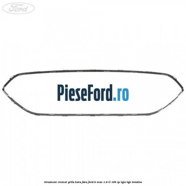 Ornament cromat grila bara fata Ford B-Max 1.6 Ti 105 cp Ornament cromat grila bara fata Ford B-Max 1.6 Ti 105 cp IQJA, IQJC benzina