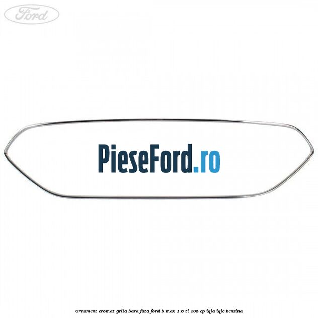 Ornament cromat grila bara fata Ford B-Max 1.6 Ti 105 cp Ornament cromat grila bara fata Ford B-Max 1.6 Ti 105 cp IQJA, IQJC benzina