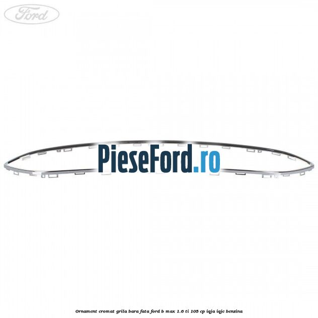 Ornament cromat grila bara fata Ford B-Max 1.6 Ti 105 cp Ornament cromat grila bara fata Ford B-Max 1.6 Ti 105 cp IQJA, IQJC benzina