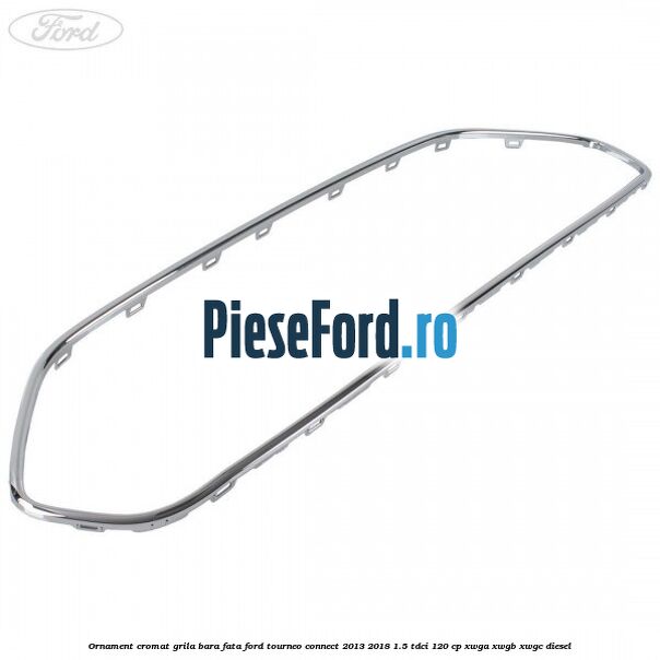 Ornament cromat grila bara fata Ford Tourneo Connect 2013-2018 1.5 TDCi 120 cp Ornament cromat grila bara fata Ford Tourneo Connect 2013-2018 1.5 TDCi 120 cp XWGA, XWGB, XWGC diesel