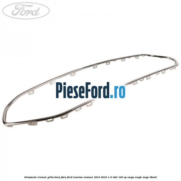 Ornament cromat grila bara fata Ford Tourneo Connect 2013-2018 1.5 TDCi 120 cp Ornament cromat grila bara fata Ford Tourneo Connect 2013-2018 1.5 TDCi 120 cp XWGA, XWGB, XWGC diesel