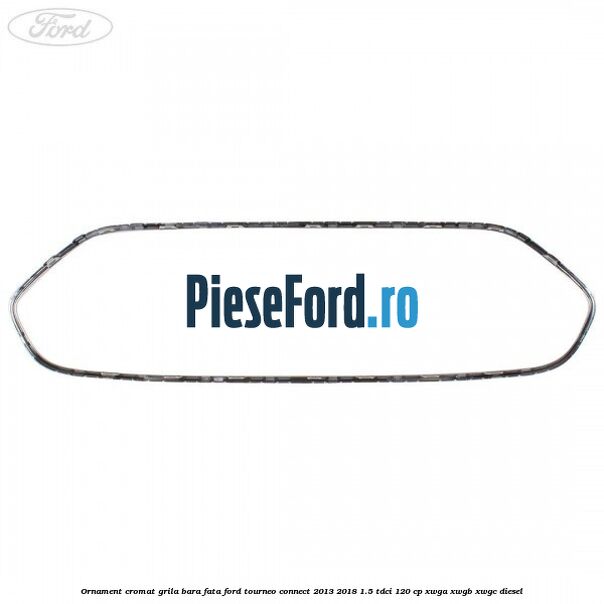 Ornament cromat grila bara fata Ford Tourneo Connect 2013-2018 1.5 TDCi 120 cp Ornament cromat grila bara fata Ford Tourneo Connect 2013-2018 1.5 TDCi 120 cp XWGA, XWGB, XWGC diesel