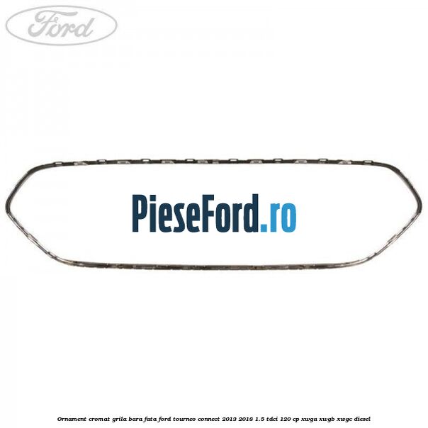 Ornament cromat grila bara fata Ford Tourneo Connect 2013-2018 1.5 TDCi 120 cp Ornament cromat grila bara fata Ford Tourneo Connect 2013-2018 1.5 TDCi 120 cp XWGA, XWGB, XWGC diesel