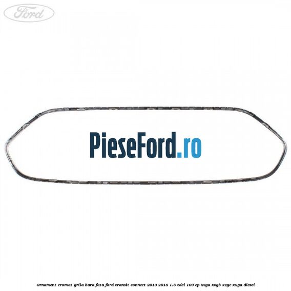 Ornament cromat grila bara fata Ford Transit Connect 2013-2018 1.5 TDCi 100 cp XVGA, XVGB, XVGC, XXGA diesel
