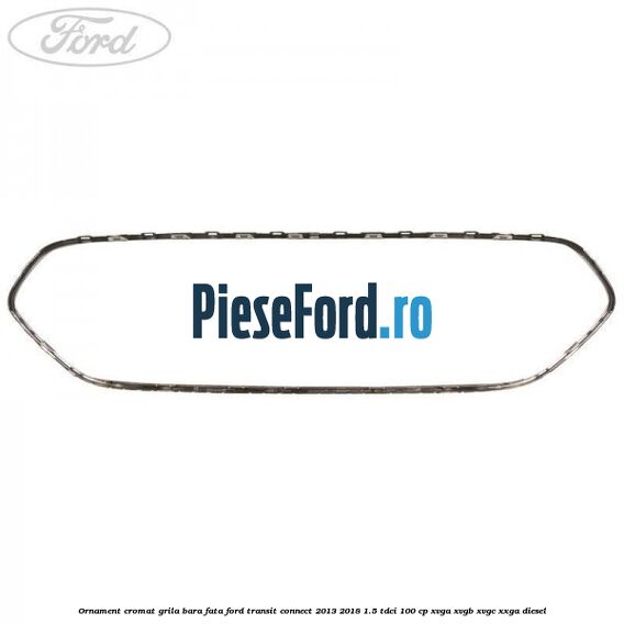 Ornament cromat grila bara fata Ford Transit Connect 2013-2018 1.5 TDCi 100 cp XVGA, XVGB, XVGC, XXGA diesel