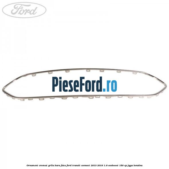 Ornament cromat grila bara fata Ford Transit Connect 2013-2018 1.6 EcoBoost 150 cp JQGA benzina